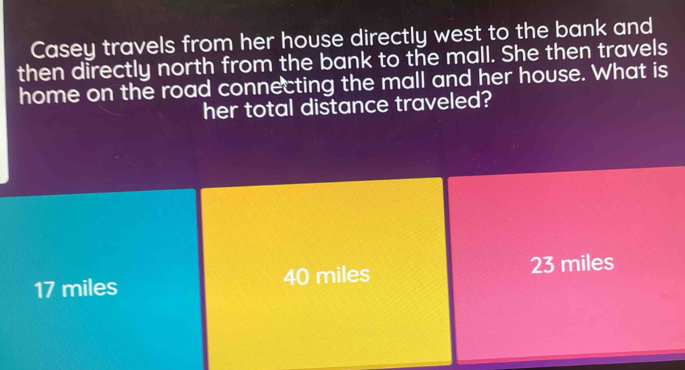 Casey travels from her house directly west to the bank and
then directly north from the bank to the mall. She then travels
home on the road connecting the mall and her house. What is
her total distance traveled?
17 miles 40 miles 23 miles