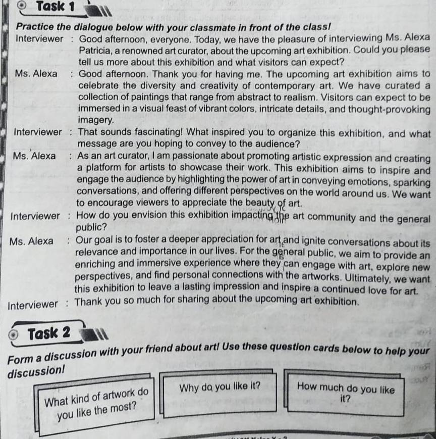 Task 1 
Practice the dialogue below with your classmate in front of the class! 
Interviewer : Good afternoon, everyone. Today, we have the pleasure of interviewing Ms. Alexa 
Patricia, a renowned art curator, about the upcoming art exhibition. Could you please 
tell us more about this exhibition and what visitors can expect? 
Ms. Alexa : Good afternoon. Thank you for having me. The upcoming art exhibition aims to 
celebrate the diversity and creativity of contemporary art. We have curated a 
collection of paintings that range from abstract to realism. Visitors can expect to be 
immersed in a visual feast of vibrant colors, intricate details, and thought-provoking 
imagery. 
Interviewer : That sounds fascinating! What inspired you to organize this exhibition, and what 
message are you hoping to convey to the audience? 
Ms. Alexa : As an art curator, I am passionate about promoting artistic expression and creating 
a platform for artists to showcase their work. This exhibition aims to inspire and 
engage the audience by highlighting the power of art in conveying emotions, sparking 
conversations, and offering different perspectives on the world around us. We want 
to encourage viewers to appreciate the beauty of art. 
Interviewer : How do you envision this exhibition impacting the art community and the general 
public? 
Ms. Alexa : Our goal is to foster a deeper appreciation for art and ignite conversations about its 
relevance and importance in our lives. For the general public, we aim to provide an 
enriching and immersive experience where they can engage with art, explore new 
perspectives, and find personal connections with the artworks. Ultimately, we want 
this exhibition to leave a lasting impression and inspire a continued love for art. 
Interviewer : Thank you so much for sharing about the upcoming art exhibition. 
Task 2 
Form a discussion with your friend about art! Use these question cards below to help your 
discussion! 
What kind of artwork do Why do you like it? How much do you like 
it? 
you like the most?