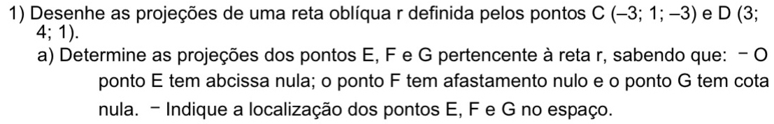 Desenhe as projeções de uma reta oblíqua r definida pelos pontos C(-3;1;-3) e D(3;
4;1). 
a) Determine as projeções dos pontos E, F e G pertencente à reta r, sabendo que: - O 
ponto E tem abcissa nula; o ponto F tem afastamento nulo e o ponto G tem cota 
nula. - Indique a localização dos pontos E, F e G no espaço.