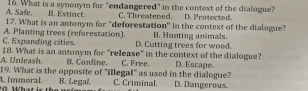 What is a synonym for "endangered" in the context of the dialogue?
A. Safe. B. Extinct. C. Threatened. D. Protected.
17. What is an antonym for "deforestation" in the context of the dialogue?
A. Planting trees (reforestation). B. Hunting animals.
C. Expanding cities. D. Cutting trees for wood.
18. What is an antonym for "release" in the context of the dialogue?
A. Unleash. B. Confine. C. Free. D. Escape.
19. What is the opposite of "illegal" as used in the dialogue?
A. Immoral. B. Legal. C. Criminal. D. Dangerous.