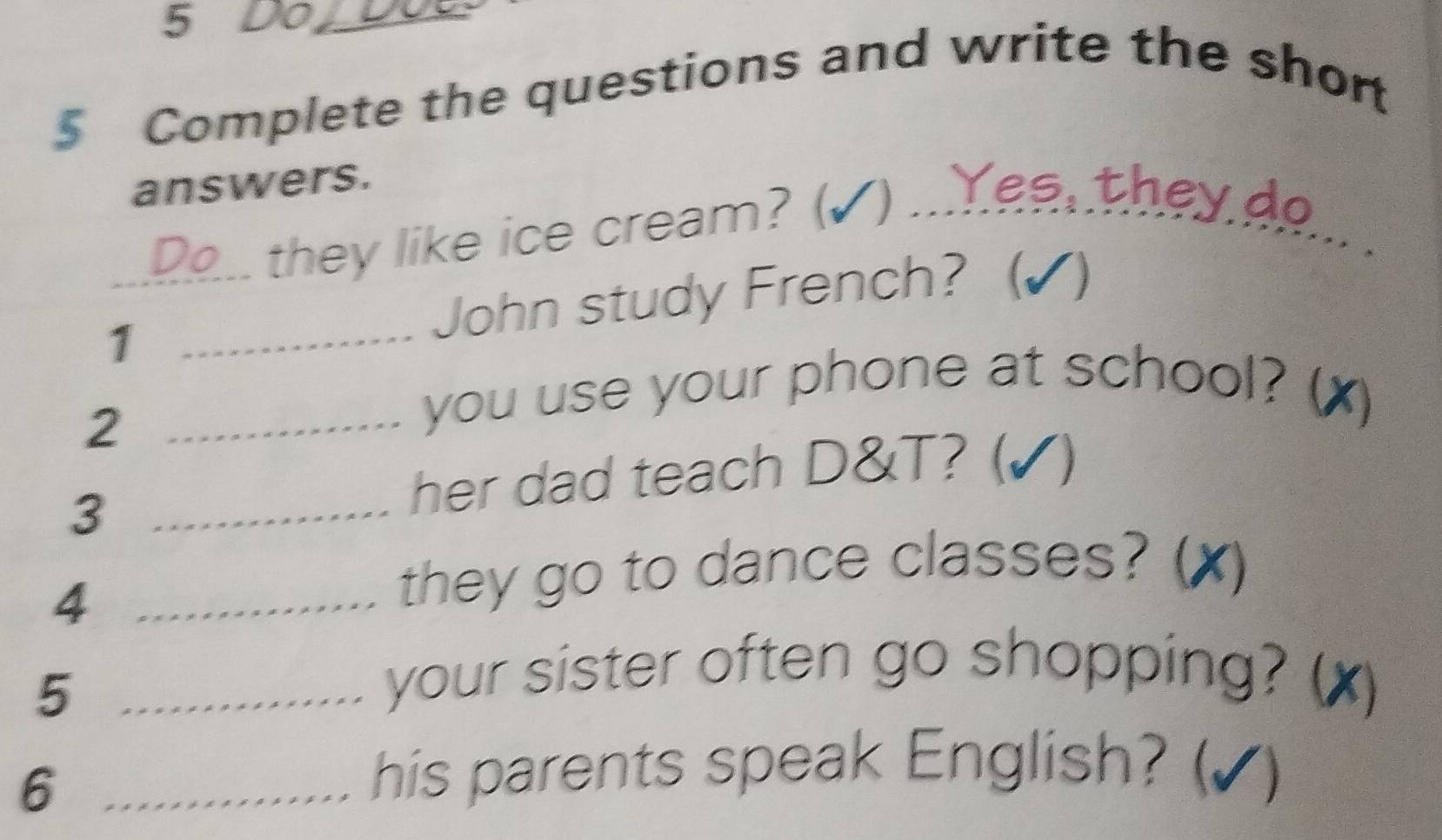 Do_ 
5 Complete the questions and write the shor 
answers. 
they like ice cream? (✓) ...Yee, they do_ 
1_ _John study French? (√ ) 
_2 
you use your phone at school? (x) 
_3 
her dad teach D&T? (✓) 
_4 
they go to dance classes? (X) 
_5 
your sister often go shopping? (x) 
_6 
his parents speak English? (√)