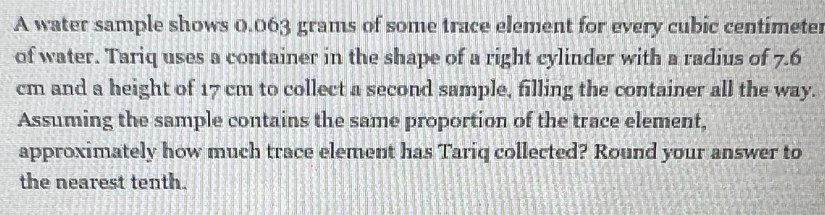 A water sample shows 0.063 grams of some trace element for every cubic centimeter
of water. Tariq uses a container in the shape of a right cylinder with a radius of 7.6
cm and a height of 17 cm to collect a second sample, filling the container all the way. 
Assuming the sample contains the same proportion of the trace element, 
approximately how much trace element has Tariq collected? Round your answer to 
the nearest tenth.