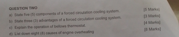 QUESTION TWO 
a) State five (5) components of a forced circulation cooling system. [5 Marks] 
b) State three (3) advantages of a forced circulation cooling system. [3 Marks] 
c) Explain the operation of bellows thermostat. [4 Marks] 
d) List down eight (8) causes of engine overheating [8 Marks]