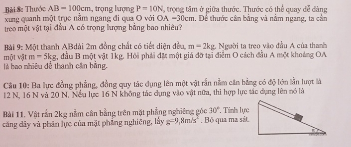 Thước AB=100cm , trọng lượng P=10N T, trọng tâm ở giữa thước. Thước có thể quay dễ dàng 
xung quanh một trục nằm ngang đi qua O với OA=30cm. Để thước cân bằng và nằm ngang, ta cần 
treo một vật tại đầu A có trọng lượng bằng bao nhiêu? 
Bài 9: Một thanh ABdài 2m đồng chất có tiết diện đều, m=2kg. Người ta treo vào đầu A của thanh 
một vật m=5kg t, đầu B một vật 1kg. Hỏi phải đặt một giá đỡ tại điểm O cách đầu A một khoảng OA 
là bao nhiêu để thanh cân bằng. 
Câu 10: Ba lực đồng phẳng, đồng quy tác dụng lên một vật rắn nằm cân bằng có độ lớn lần lượt là
12 N, 16 N và 20 N. Nếu lực 16 N không tác dụng vào vật nữa, thì hợp lực tác dụng lên nó là 
Bài 11. Vật rắn 2kg nằm cân bằng trên mặt phẳng nghiêng góc 30° * Tính lực 
căng dây và phản lực của mặt phẳng nghiêng, lấy g=9, 8m/s^2. Bỏ qua ma sát.