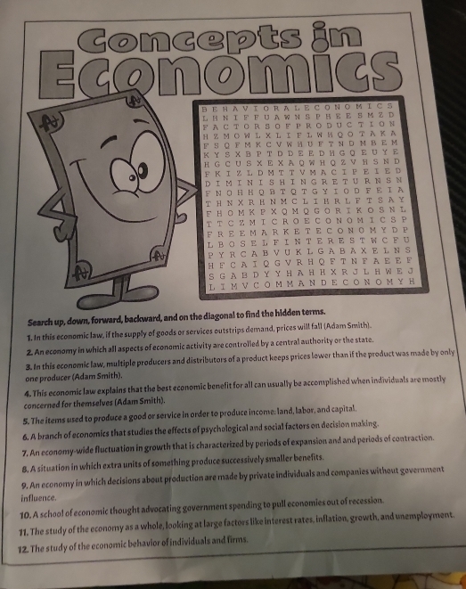 Economits
BΕ HA V τ O R A l E C ON O Μ I C S
L Η Ν I F F U A W N S P Η  E S M Z D
F  A C TOR S O F P R O り U C T I ON
H Z ΜΟ W L X L I Ε L W ΗΟ Ο Τ A Κ A
F S Q F M к C V W H U F T N D M B E M
Κ Y S X B P T D D E E D H G Q E U Y E
н G C ∪S X  Ε X Α Ο W н ΟZ V н S Ν D
F Κ Ι Z  Ι D M Τ Τ V Μ A C Ι F Ε Ι Ε D
D I M I N I S H I N GR E T U R NS N
F N Ο H Η QR T Q T G ￥ Ι Ο D F Ε Ι  A
T Η N X R Η Ν M C L I Η R L F T S A Y
F H Ο M Κ P X Q Μ Q G O R IΚ ΟSΝ L
T T C Z M I C R OE C O N O M I CS P
F R E E MA R ΚE T E C Ο Ν Ο Μ ΥD P
LB O S E L F I N T E R E S T W C F U
P YR C A B V U K L G A B A X E L N S
Η  F C AI Q G  V R ΗQ F Τ Ν F A Ε E F
S G A B D Y Y H A H Η X R J L H W E J
L I M V C Ο M Μ A N D E C Ο N Ο Μ ￥ H
Search up, down, forward, backward, and on the diagonal to find the hidden terms.
1. In this economic law, if the supply of goods or services outstrips demand, prices will fall (Adam Smith).
2. An economy in which all aspects of economic activity are controlled by a central authority or the state.
3. In this economic law, multiple producers and distributors of a product keeps prices lower than if the product was made by only
one producer (Adam Smith).
4. This economic law explains that the best economic benefit for all can usually be accomplished when individuals are mostly
concerned for themselves (Adam Smith).
5. The items used to produce a good or service in order to produce income: land, labor, and capital.
6. A branch of economics that studies the effects of psychological and social factors on decision making.
7. An economy-wide fluctuation in growth that is characterized by periods of expansion and and periods of contraction.
8, A situation in which extra units of something produce successively smaller benefits.
9. An economy in which decisions about production are made by private individuals and companies without government
influence.
10. A school of economic thought advocating government spending to pull economies out of recession.
11. The study of the economy as a whole, looking at large factors like interest rates, inflation, growth, and unemployment.
12. The study of the economic behavior of individuals and firms.