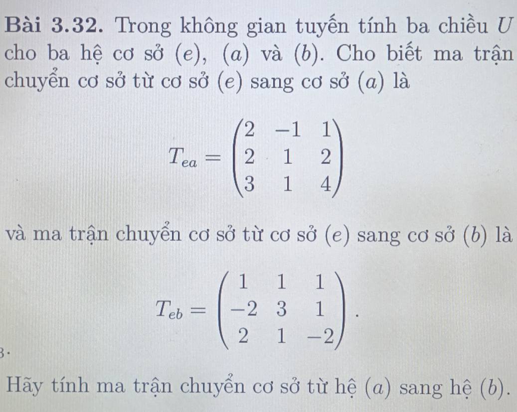 Trong không gian tuyến tính ba chiều U
cho ba hệ cơ sở (e), (a) và (b). Cho biết ma trận
chuyển cơ sở từ cơ sở (e) sang cơ sở (a) là
T_ea=beginpmatrix 2&-1&1 2&1&2 3&1&4endpmatrix
và ma trận chuyển cơ sở từ cơ sở (e) sang cơ sở (b) là
3·
T_ab=beginpmatrix 1&1&1 -2&3&1 2&1&-2endpmatrix. 
Hãy tính ma trận chuyển cơ sở từ hệ (a) sang hệ (b).