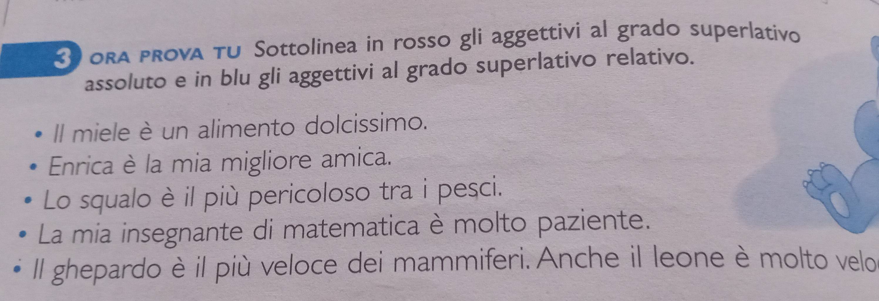 3oRa prova TU Sottolinea in rosso gli aggettivi al grado superlativo 
assoluto e in blu gli aggettivi al grado superlativo relativo. 
Il miele è un alimento dolcissimo. 
Enrica è la mia migliore amica. 
Lo squalo è il più pericoloso tra i pesci. 
La mia insegnante di matematica è molto paziente. 
Il ghepardo è il più veloce dei mammiferi. Anche il leone è molto velo