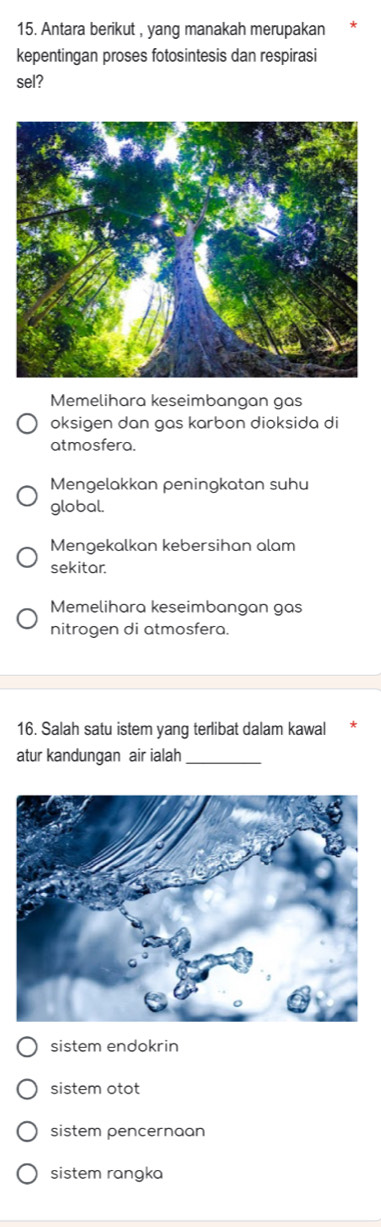 Antara berikut , yang manakah merupakan
kepentingan proses fotosintesis dan respirasi
sel?
Memelihara keseimbangan gas
oksigen dan gas karbon dioksida di
atmosfera.
Mengelakkan peningkatan suhu
global.
Mengekalkan kebersihan alam
sekitar.
Memelihara keseimbangan gas
nitrogen di atmosfera.
16. Salah satu istem yang terlibat dalam kawal
atur kandungan air ialah_
sistem endokrin
sistem otot
sistem pencernaan
sistem rangka