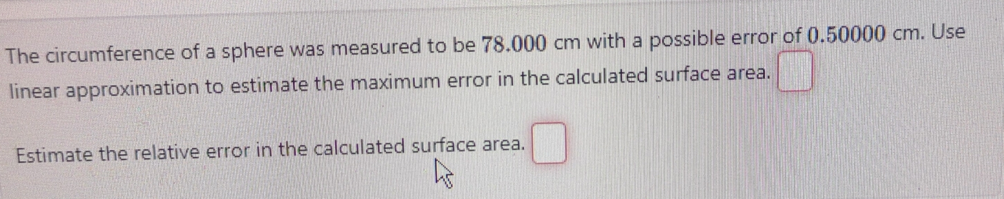 The circumference of a sphere was measured to be 78.000 cm with a possible error of 0.50000 cm. Use 
linear approximation to estimate the maximum error in the calculated surface area. □ 
Estimate the relative error in the calculated surface area. □°