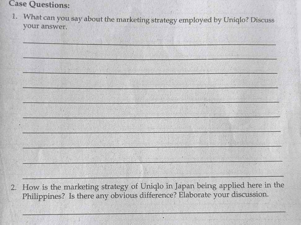 Case Questions: 
1. What can you say about the marketing strategy employed by Uniqlo? Discuss 
your answer. 
_ 
_ 
_ 
_ 
_ 
_ 
_ 
_ 
_ 
_ 
2. How is the marketing strategy of Uniqlo in Japan being applied here in the 
Philippines? Is there any obvious difference? Elaborate your discussion. 
_