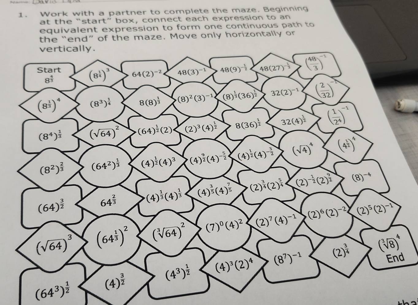 Work with a partner to complete the maze. Beginning
at the “start” box, connect each expression to an
equivalent expression to form one continuous path to
the “end” of the maze. Move only horizontally or
vertically.
Start (8^(frac 1)4)^3 64(2)^-2 48(3)^-1 48(9)^- 1/2  48(27)^- 1/3  ( 48/3 )^-1
8^(frac 4)3
(8^(frac 1)3)^4 (8^3)^ 1/4  8(8)^ 1/3  (8)^2(3)^-1 (8)^ 1/3 (36)^ 1/2  32(2)^-1 ( 2/32 )^-
(8^4)^ 1/3  (sqrt(64))^2 (64)^ 1/2 (2)· (2)^3(4)^ 1/2  8(36)^ 1/2  32(4)^ 1/2  ( 1/2^4 )^-1
(8^2)^ 2/3  (64^2)^ 1/3  (4)^ 1/2 (4)^3 (4)^ 9/2 (4)^- 5/2  (4)^ 1/2 (4)^- 3/2  (sqrt(4))^4 (4^(frac 1)2)^4
(64)^ 3/2 
64^(frac 2)3 (4)^ 1/3 (4)^ 1/3  (4)^ 3/5 (4)^ 7/5  (2)^ 3/4 (2)^ 5/4  (2)^- 1/2 (2)^ 9/2  (8)^-4
(sqrt(64))^3 (64^(frac 1)3)^2 (sqrt[3](64))^2 (7)^0(4)^2 (2)^7(4)^-1 (2)^6(2)^-2 (2)^5(2)^-1
(4^3)^ 1/2  (4)^3(2)^4 (8^7)^-1 (2)^ 3/4  (sqrt[3](8))^4
End
(64^3)^ 1/2  (4)^ 3/2 