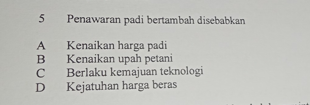 Penawaran padi bertambah disebabkan
A Kenaikan harga padi
B Kenaikan upah petani
C Berlaku kemajuan teknologi
D Kejatuhan harga beras