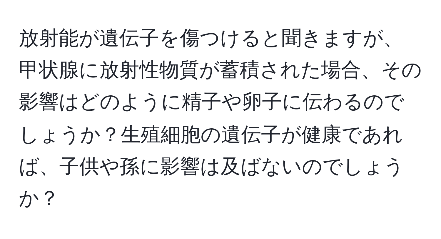 放射能が遺伝子を傷つけると聞きますが、甲状腺に放射性物質が蓄積された場合、その影響はどのように精子や卵子に伝わるのでしょうか？生殖細胞の遺伝子が健康であれば、子供や孫に影響は及ばないのでしょうか？