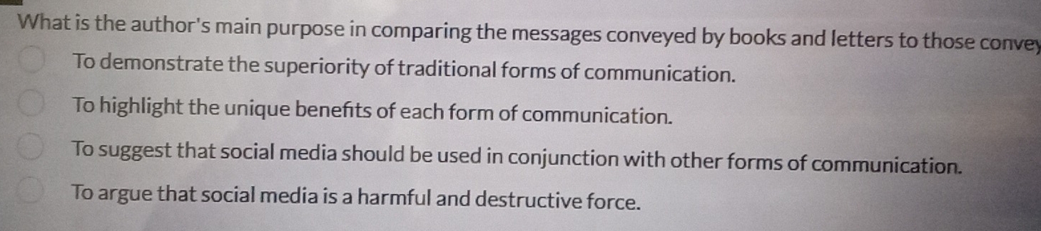 What is the author's main purpose in comparing the messages conveyed by books and letters to those convey
To demonstrate the superiority of traditional forms of communication.
To highlight the unique benefts of each form of communication.
To suggest that social media should be used in conjunction with other forms of communication.
To argue that social media is a harmful and destructive force.