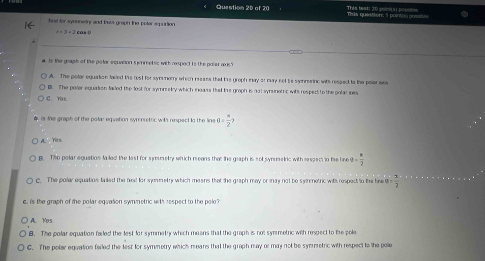 This test: 20 point(s) possible
This question: 1 point(s) possible
fest for symmetry and then graph the polar equation
r=3+2 cos ()
a Is the graph of the polar equation symmetric with respect to the polar axis?
A. The polar equation failed the test for symmetry which means that the graph may or may not be symmetric with respect to the polar axis
B. The polar equation failed the test for symmetry which means that the graph is not symmetric with respect to the polar axis
C. Yes
. Is the graph of the polar equation symmetric with respect to the line θ = π /2 ?
A. Yes
B. Tho polar equation failed the test for symmetry which means that the graph is not symmetric with respect to the line θ = π /2 
c. The polar equation failed the test for symmetry which means that the graph may or may not be symmetric with respect to the line θ = π /2 
c. Is the graph of the polar equation symmetric with respect to the pole?
A. Yes
B. The polar equation failed the test for symmetry which means that the graph is not symmetric with respect to the pole
C. The polar equation failed the test for symmetry which means that the graph may or may not be symmetric with respect to the pole