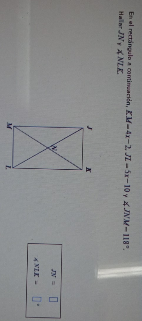 En el rectángulo a continuación, KM=4x-2, JL=5x-10 y ∠ JNM=118°. 
Hallar JNy ∠ NLK.
JN=□
∠ NLK= □°