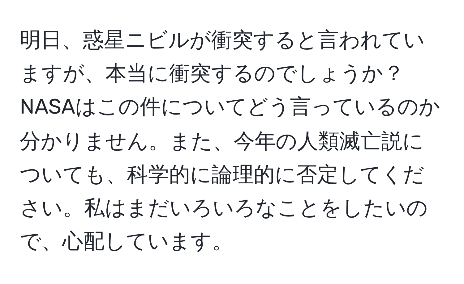 明日、惑星ニビルが衝突すると言われていますが、本当に衝突するのでしょうか？NASAはこの件についてどう言っているのか分かりません。また、今年の人類滅亡説についても、科学的に論理的に否定してください。私はまだいろいろなことをしたいので、心配しています。