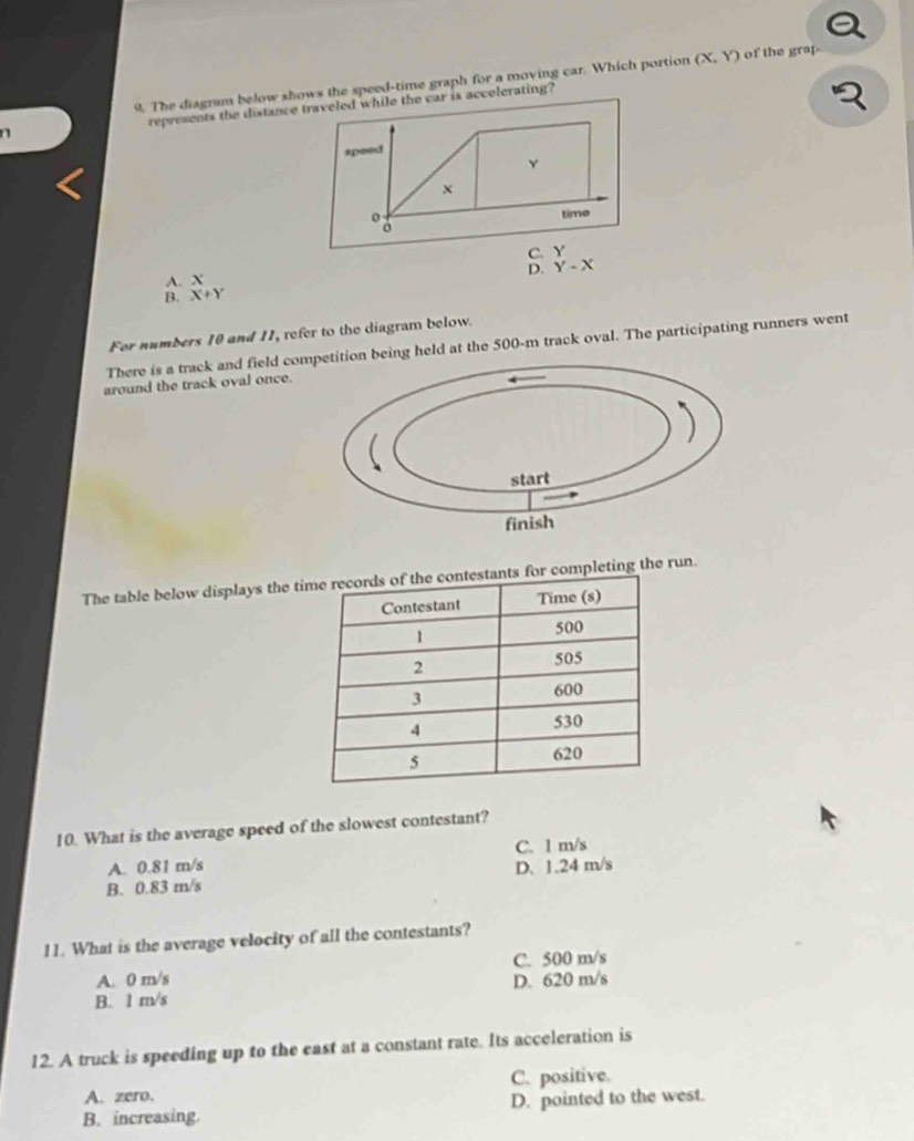 The diagram below shows the speed-time graph for a moving car. Which portion (X,Y) of the grap
n represents the distance traveled while the car is accelerating?
speed
Y
x
time
C. Y
D. Y-X
A. X
B. X+Y
For numbers 10 and 11, refer to the diagram below.
There is a track and field cotion being held at the 500-m track oval. The participating runners went
around the track oval once.
The table below displays the or completing the run.
10. What is the average speed of the slowest contestant?
A. 0.81 m/s C. 1 m/s
B. 0.83 m/s D. 1.24 m/s
11. What is the average velocity of all the contestants?
A. 0 m/s C. 500 m/s
B. 1 m/s D. 620 m/s
12. A truck is speeding up to the east at a constant rate. Its acceleration is
A. zero. C. positive.
B. increasing. D. pointed to the west.