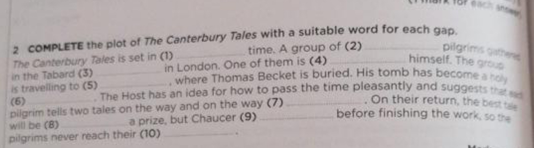 COMPLETE the plot of The Canterbury Tales with a suitable word for each gap. 
The Canterbury Tales is set in (1) _time. A group of (2)_ 
pilgrims gatheres 
in the Tabard (3)_ in London. One of them is (4)_ 
himself. The grous 
, where Thomas Becket is buried. His tomb has become a holy 
is travelling to (5)_ 
. The Host has an idea for how to pass the time pleasantly and suggests that d 
(6)_ . On their return, the best tae 
pilgrim tells two tales on the way and on the way (7)_ 
will be (8)_ a prize, but Chaucer (9)_ 
before finishing the work, so the 
pilgrims never reach their (10)_