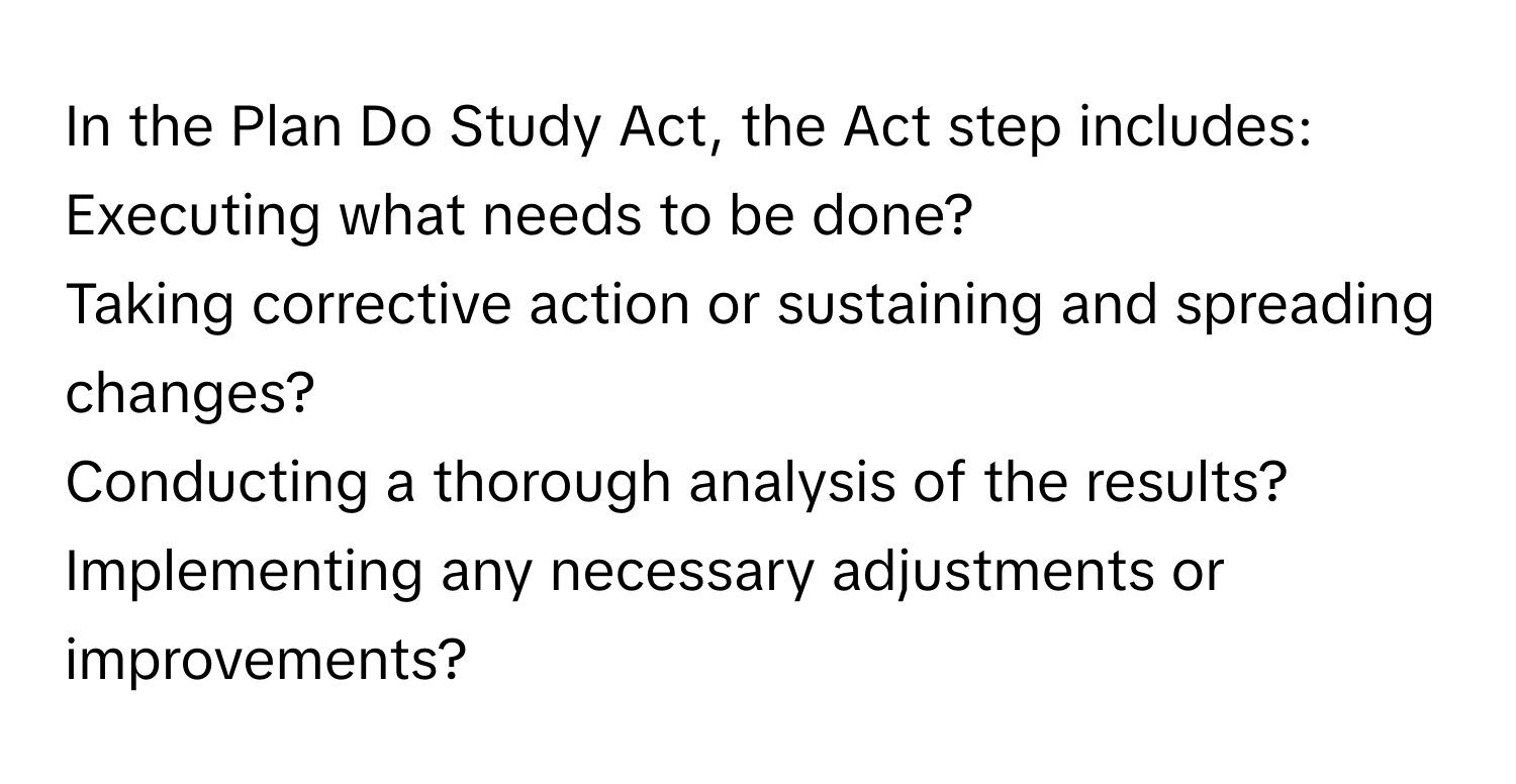 In the Plan Do Study Act, the Act step includes:
Executing what needs to be done?
Taking corrective action or sustaining and spreading changes?
Conducting a thorough analysis of the results?
Implementing any necessary adjustments or improvements?