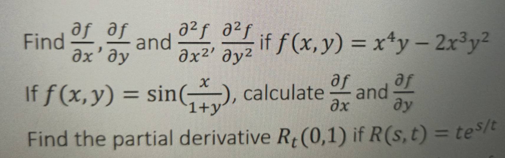 Find  partial f/partial x ,  partial f/partial y  and  partial^2f/partial x^2 ,  partial^2f/partial y^2  if f(x,y)=x^4y-2x^3y^2
If f(x,y)=sin ( x/1+y ) , calculate  partial f/partial x  and  partial f/partial y 
Find the partial derivative R_t(0,1) if R(s,t)=te^(s/t)