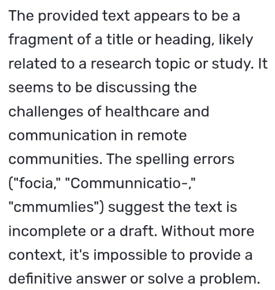 The provided text appears to be a 
fragment of a title or heading, likely 
related to a research topic or study. It 
seems to be discussing the 
challenges of healthcare and 
communication in remote 
communities. The spelling errors 
("focia," "Communnicatio-," 
"cmmumlies") suggest the text is 
incomplete or a draft. Without more 
context, it's impossible to provide a 
definitive answer or solve a problem.