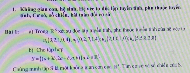 Không gian cọn, hệ sinh, Hệ véc tơ độc lập tuyến tính, phụ thuộc tuyến 
tính, Cơ sở, số chiều, bài toán đối cơ sở 
Bài 1: a) Trong R^5 xét sự độc lập tuyến tính, phụ thuộc tuyến tính của hệ véc tơ:
u_1(3,2,1,0,4); u_2(0,2,7,1,4); u_3(2,1,0,1,0); u_4(5,5,8,2,8)
b) Cho tập hợp
S= (a+3b,2a+b,a,b)|a,b∈ R
Chứng minh tập S là một không gian con của R^4. Tìm cơ sở và số chiều của S.