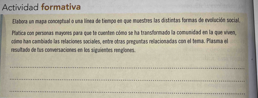 Actividad formativa 
Elabora un mapa conceptual o una línea de tiempo en que muestres las distintas formas de evolución social. 
Platica con personas mayores para que te cuenten cómo se ha transformado la comunidad en la que viven, 
cómo han cambiado las relaciones sociales, entre otras preguntas relacionadas con el tema. Plasma el 
resultado de tus conversaciones en los siguientes renglones. 
_ 
_ 
_