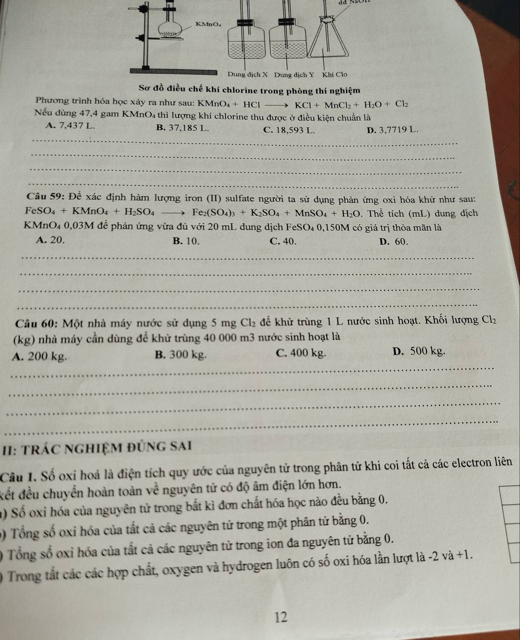 khí chlorine trong phòng thí nghiệm
Phương trình hóa học xảy ra như sau: KM MnO_4+HCl- KCl+MnCl_2+H_2O+Cl_2
Nếu dùng 47,4 gam KMnO4 thì lượng khí chlorine thu được ở điều kiện chuẩn là
_
A. 7,437 L. B. 37,185 L. C. 18,593 L. D. 3,7719 L.
_
_
_
Câu 59: Để xác định hàm lượng iron (II) sulfate người ta sử dụng phản ứng oxi hóa khử như sau:
FeSO_4+KMnO_4+H_2SO_4 to Fe_2(SO_4)_3+K_2SO_4+MnSO_4+H_2O. Thể tích (mL) dung dịch
KMnO₄ 0,03M để phản ứng vừa đủ với 20 mL dung dịch FeSO₄ 0,150M có giá trị thỏa mãn là
A. 20. B. 10. C. 40. D. 60.
_
_
_
_
Câu 60: Một nhà máy nước sử dụng 5 mg Cl_2 để khử trùng 1 L nước sinh hoạt. Khối lượng Cl_2
(kg) nhà máy cần dùng để khử trùng 40 000 m3 nước sinh hoạt là
_
A. 200 kg. B. 300 kg. C. 400 kg. D. 500 kg.
_
_
_
II: trÁC nghiệM đúng sAi
Câu 1. Số oxi hoá là điện tích quy ước của nguyên tử trong phân tử khi coi tất cả các electron liên
kết đều chuyển hoàn toàn về nguyên tử có độ âm điện lớn hơn.
a) Số oxỉ hóa của nguyên tử trong bắt kì đơn chất hóa học nào đều bằng 0.
0) Tổng số oxỉ hóa của tất cả các nguyên tử trong một phân tử bằng 0.
) Tổng số oxỉ hóa của tất cả các nguyên tử trong ion đa nguyên tử bằng 0.
0 Trong tất các các hợp chất, oxygen và hydrogen luôn có số oxi hóa lần lượt là -2 và +1.
12