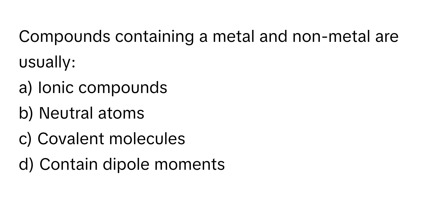 Compounds containing a metal and non-metal are usually:

a) Ionic compounds 
b) Neutral atoms 
c) Covalent molecules 
d) Contain dipole moments