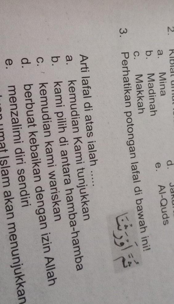 Kibiat ur
a. Mina d. Jak
e. Al-Quds
b. Madinah
c. Makkah
3. Perhatikan potongan lafal di bawah ini!
Arti lafal di atas ialah .....
a. kemudian Kami tunjukkan
b. kami pilih di antara hamba-hamba
c. kemudian kami wariskan
d. berbuat kebaikan dengan izin Allah
e. menzalimi diri sendiri
umät İslam akan menunjukkan