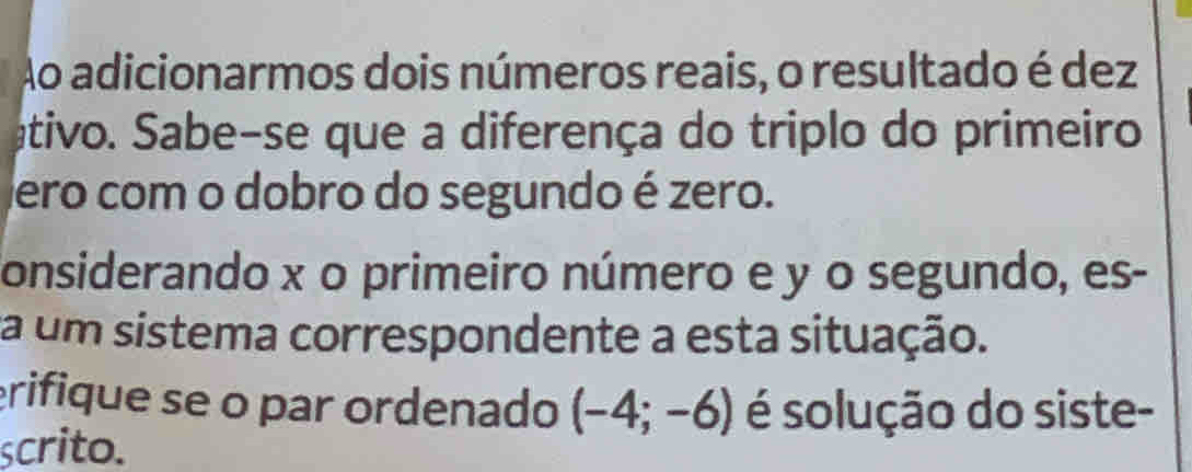 Ao adicionarmos dois números reais, o resultado é dez 
ativo. Sabe-se que a diferença do triplo do primeiro 
ero com o dobro do segundo é zero. 
onsiderando x o primeiro número e y o segundo, es- 
a um sistema correspondente a esta situação. 
erifique se o par ordenado (-4;-6) é solução do siste- 
scrito.