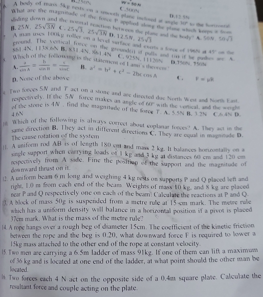 W=50N
C.500N
6. A body of tass 5kg rests on a smooth plane inctined at angle D.12 5N
What are the magnitude of the force P applied along the plane which keeps it from
sli l the to the fortzontal
30°
n between the plane and the body? A.
B. 25N,25sqrt(3N) C. 25sqrt(3),25sqrt(3N) D. 12.5N,25sqrt(3) 50N,50sqrt(3)
A man uses 100kg roller on a level surface and exerts a force of 196N a 45° on the
ground. The vertical force on the ground(i) if pulls and (i if he pushes are. A
x61.4N. 1138.6N B. 831.4N. 861.4N C. 925N. 11120N D.750N. 750N
Which of the following is the statement of I ami's theorem
A.  a/sin A = b/sin B = c/sin C  B. a^2=b^2+c^2-2bccos A C. F=mu R
D. None of the above
Two forces 5N and 7 act on a stone and are directed due North West and North East
respectively. If the 5N force makes an angle of 60° with the vertical, and the weight
of the stone is 4N , find the magnitude of the force T. A. 5.5N B. 3 2N C.6.4N D.
4.6N
10. Which of the following is always correct about coplanar forces? A. They act in the
same direction B. They act in different directions C. They are equal in magnitude D.
The cause rotation of the system
[. A uniform rod AB is of length 180 ent and mass 2 kg. It balances horizontally on a
single support when carrying loads of 1 kg and 3 kg at distances 60 cm and 120 cm
respectively from A side. Fine the position of the support and the magnitude of
downward thrust on it.
12. A uniform beam 6 m long and weighing 4 kg rests on supports P and Q placed left and
right, 1.0 m from each end of the beam. Weights of mass 10 kg, and 8 kg are placed
near P and Q respectively one on each of the beam! Calculate the reactions at P and Q.
3. A block of mass 50g is suspended from a metre rule at 15 cm mark. The metre rule
which has a uniform density will balance in a horizontal position if a pivot is placed
37cm mark. What is the mass of the metre rule?
4. A rope hangs over a rough beg of diameter 15cm. The coefficient of the kinetic friction
between the rope and the beg is 0.20, what downward force F is required to lower a
15kg mass attached to the other end of the rope at constant velocity.
15. Two men are carrying a 6.5m ladder of mass 91kg. If one of them can lift a maximum
of 36 kg and is located at one end of the ladder, at what point should the other man be
located.
l6. Two forces each 4 N act on the opposite side of a 0.4m square plate. Calculate the
resultant force and couple acting on the plate.