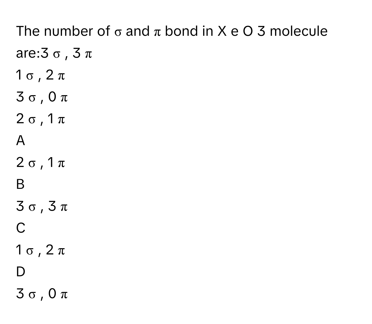 The number of σ      and π      bond in X  e  O     3          molecule are:3  σ  ,  3  π     
1  σ  ,  2  π     
3  σ  ,  0  π     
2  σ  ,  1  π     

A  
2  σ  ,  1  π      


B  
3  σ  ,  3  π      


C  
1  σ  ,  2  π      


D  
3  σ  ,  0  π