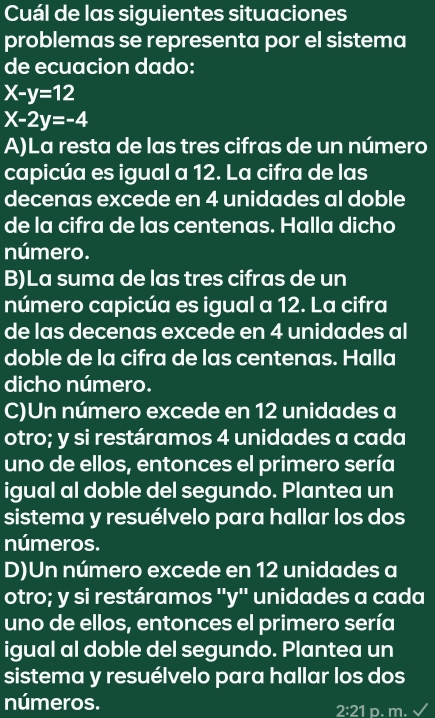 Cuál de las siguientes situaciones
problemas se representa por el sistema
de ecuacion dado:
X-y=12
X-2y=-4
A)La resta de las tres cifras de un número
capicúa es igual a 12. La cifra de las
decenas excede en 4 unidades al doble
de la cifra de las centenas. Halla dicho
número.
B)La suma de las tres cifras de un
número capicúa es igual a 12. La cifra
de las decenas excede en 4 unidades al
doble de la cifra de las centenas. Halla
dicho número.
C)Un número excede en 12 unidades a
otro; y si restáramos 4 unidades a cada
uno de ellos, entonces el primero sería
igual al doble del segundo. Plantea un
sistema y resuélvelo para hallar los dos
números.
D)Un número excede en 12 unidades a
otro; y si restáramos ''y'' unidades a cada
uno de ellos, entonces el primero sería
igual al doble del segundo. Plantea un
sistema y resuélvelo para hallar los dos
números. p. m.
2:21