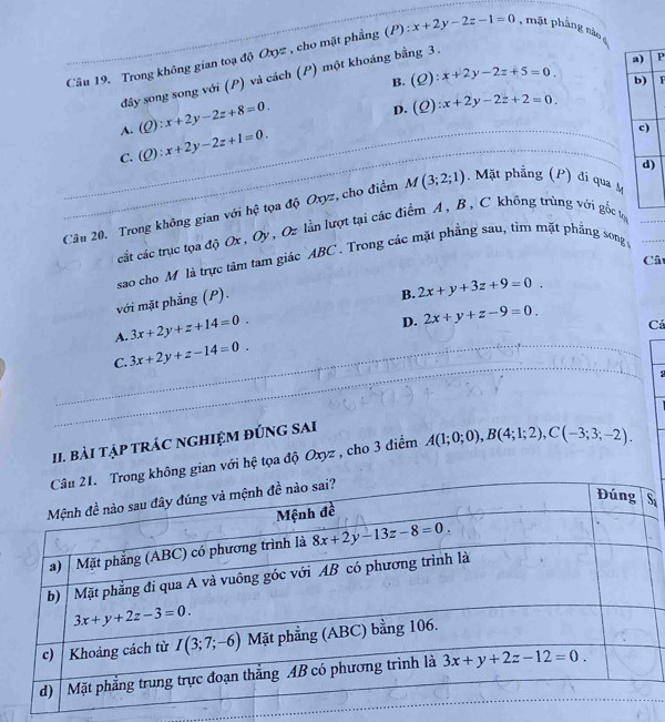 Trong không gian toạ độ Oxyz , cho mặt phẳng (P) : x+2y-2z-1=0 , mặt phẳng nào
B. (Q):x+2y-2z+5=0. P
đây song song với (P) và cách (P) một khoáng bằng 3.
F
A. (Q):x+2y-2z+8=0.
D. (Q):x+2y-2z+2=0.
C. (Q):x+2y-2z+1=0. _
_
_
Câu 20. Trong không gian với hệ tọa độ Oxyz, cho điểm M(3;2;1). Mặt phẳng (P) đi qua M_
cắt các trục tọa djOx,Oy , Oz lần lượt tại các điểm A, B , C không trùng với gốc lợ
sao cho M là trực tâm tam giác ABC . Trong các mặt phẳng sau, tìm mặt phẳng song
Câ
với mặt phẳng (P).
B. 2x+y+3z+9=0.
A. 3x+2y+z+14=0.
D. 2x+y+z-9=0.
Cá
_
_
_
C. 3x+2y+z-14=0. _
:
_
II. bài tập trÁC ngHiệM đÚnG sAi
ng gian với hệ tọa độ Oxyz , cho 3 điểm A(1;0;0),B(4;1;2),C(-3;3;-2).
S