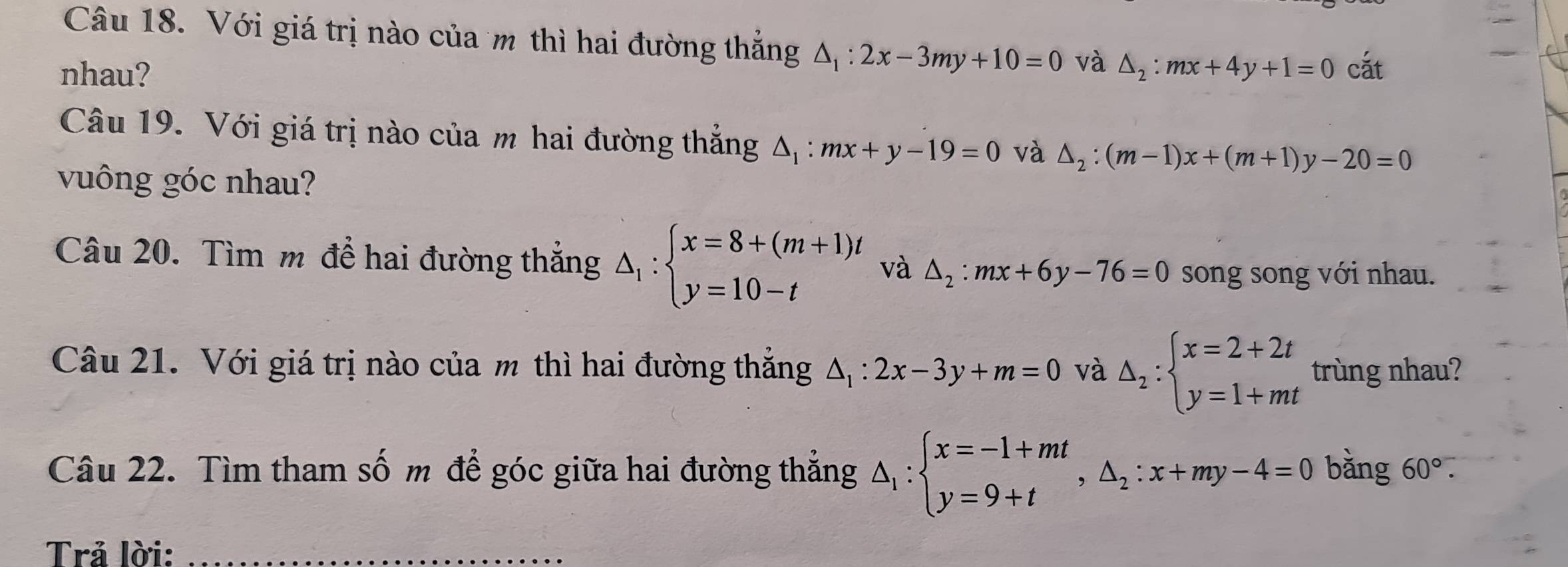 Với giá trị nào của m thì hai đường thẳng △ _1:2x-3my+10=0 và 
nhau? △ _2:mx+4y+1=0 cắt 
Câu 19. Với giá trị nào của m hai đường thẳng △ _1:mx+y-19=0 và △ _2:(m-1)x+(m+1)y-20=0
vuông góc nhau? 
Câu 20. Tìm m để hai đường thắng △ _1:beginarrayl x=8+(m+1)t y=10-tendarray. và △ _2:mx+6y-76=0 song song với nhau. 
Câu 21. Với giá trị nào của m thì hai đường thăng △ _1:2x-3y+m=0 và △ _2:beginarrayl x=2+2t y=1+mtendarray. trùng nhau? 
Câu 22. Tìm tham số m để góc giữa hai đường thẳng △ _1:beginarrayl x=-1+mt y=9+tendarray.  ,△ _2:x+my-4=0 bǎng 60°. 
Trả lời:_