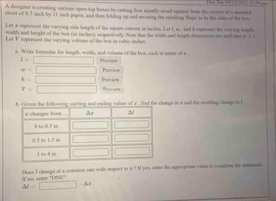 Due Tue 09/13/2022 11:59 pm
A designer is creating various open-top boxes by cutting four equally-sized squares from the corners of a standard
sheet of 8.5 inch by 11 inch paper, and then folding up and securing the resulting 'flaps' to be the sides of the box.
Let æ represent the varying side length of the square cutouts in inches. Let I, w, and h represent the varying length,
width and height of the box (in inches), respectively. Note that the width and length dimensions are such that w
Let V represent the varying volume of the box in cubic inches.
a. Write formulas for length, width, and volume of the box, each in terms of z .
l= □ Preview
w= □ Preview
h=□ Preview
V=□ Preview
hange in æ and the resulting change in l .
Does I change at a constant rate with respect to x ? If yes, enter the appropriate value to complete the statement.
If no, enter "DNE".
△ l=□ · △ x.