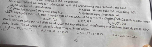 trên tổng số cá thể của quần thể.
Cầu 4: Đặc điểm về cầu trúc di truyền của một quần thế tự phối trong thiên nhiên như thế nào?
Ac Có cấu trúc di truyền ổn định. B. Các cá thể trong quần thể có KG đồng nhất.
C. Phần lớn các gen ở trạng thái đồng hợp. D. Quần thể ngày càng thoái hoá.
Cầu S: Một quần thể có cấu trúc di truyền 0,04AA+0,32Aa+0,64aa=1. Tần số tương đối của allele A, a lần lượt là
A. 0, 3; 0, 7 B. 0, 8; 0, 2 C. 0, 7; 0, 3 D. 0, 2; 0, 8
Cầu 6: Xét một quần thể có 2 allele (A,a). Quần thể khởi đầu có số cá thể tương ứng với từng loại kiểu gen là: 65AA:
26Aa: 169aa. Tần số tương đối của mỗi allele trong quần thể này là: A=0,50; a=0,50 C. A=0,25; a=0,75 D. A=0,35; a=0,65
A. A=0,30; a=0,70 B.
42