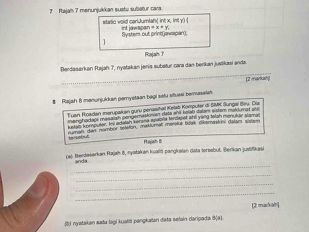 Rajah 7 menunjukkan suatu subatur cara. 
static void cariJumlah( int x, int y)  
int jawapan =x+y; 
System. out. print(jawapan); 
 
Rajah 7 
Berdasarkan Rajah 7, nyatakan jenis subatur cara dan berikan justikasi anda. 
[2 markah] 
8 Rajah 8 menunjukkan pernyataan bagi satu situasi bermasalah. 
Tuan Rosdan merupakan guru penasihat Kelab Komputer di SMK Sungai Biru. Dia 
menghadapi masalah pengemaskinian data ahli kelab dalam sistem maklumat ahli 
kelab komputer. Ini adalah kerana apabila terdapat ahli yang telah menukar alamat 
rumah dan nombor telefon, maklumat mereka tidak dikemaskini dalam sistem 
tersebut. 
Rajah 8 
(a) Berdasarkan Rajah 8, nyatakan kualiti pangkalan data tersebut. Berikan justifikasi 
_ 
anda. 
_ 
_ 
_ 
[2 markah] 
(b) nyatakan satu lagi kualiti pangkatan data selain daripada 8(a).