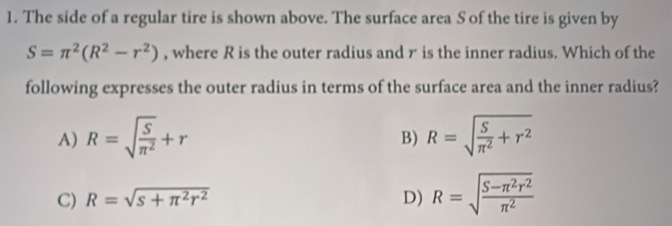 The side of a regular tire is shown above. The surface area S of the tire is given by
S=π^2(R^2-r^2) , where R is the outer radius and r is the inner radius. Which of the
following expresses the outer radius in terms of the surface area and the inner radius?
A) R=sqrt(frac S)π^2+r R=sqrt(frac S)π^2+r^2
B)
C) R=sqrt(s+π^2r^2) D) R=sqrt(frac S-π^2r^2)π^2