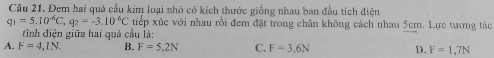 Đem hai quả cầu kim loại nhỏ có kích thước giống nhau ban đầu tích điện
q_1=5.10^(-6)C, q_2=-3.10^(-6)C tiếp xúc với nhau rồi đem đặt trong chân không cách nhau 5cm. Lực tương tác
tĩnh điện giữa hai quả cầu là:
A. F=4,1N. B. F=5,2N C. F=3,6N D. F=1,7N