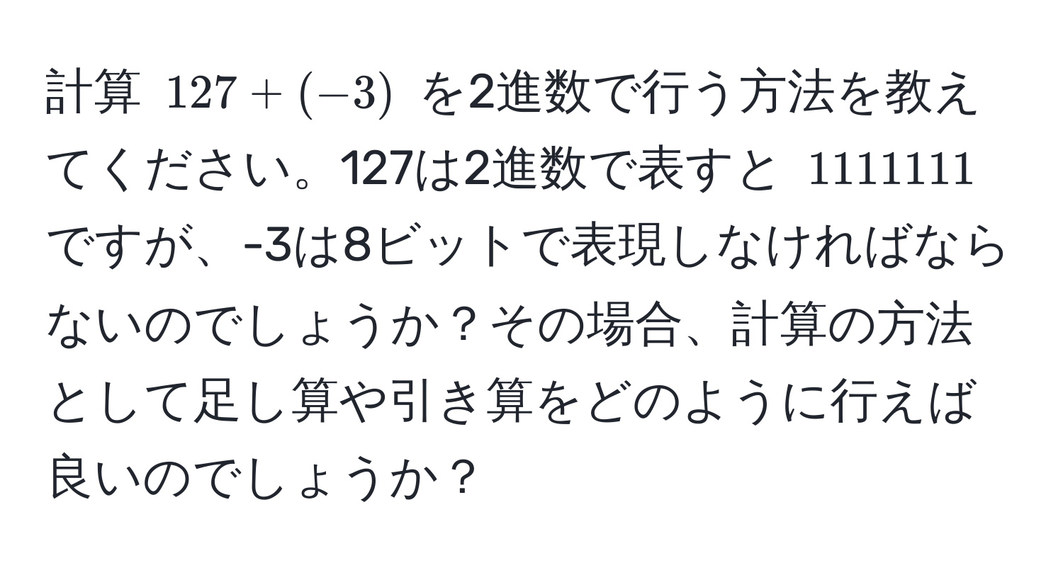 計算 $127 + (-3)$ を2進数で行う方法を教えてください。127は2進数で表すと $1111111$ ですが、-3は8ビットで表現しなければならないのでしょうか？その場合、計算の方法として足し算や引き算をどのように行えば良いのでしょうか？