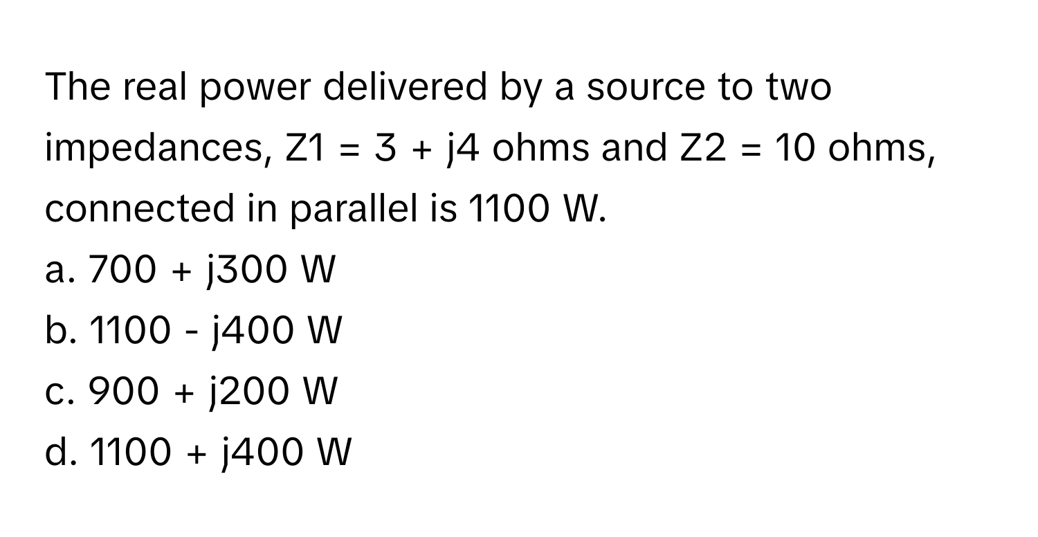 The real power delivered by a source to two impedances, Z1 = 3 + j4 ohms and Z2 = 10 ohms, connected in parallel is 1100 W.

a. 700 + j300 W
b. 1100 - j400 W
c. 900 + j200 W
d. 1100 + j400 W