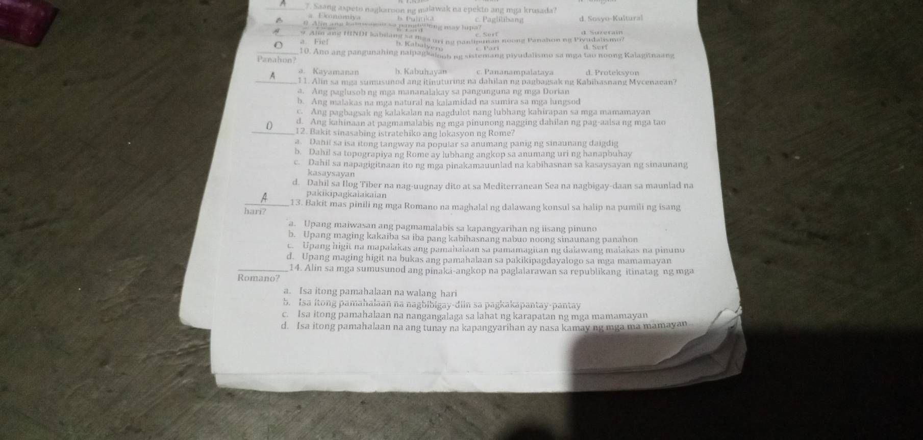 Saang aspeto nagkaroon ng malawak na epekto ang mga krusada?
a Ekonómiya b.  P ulitika c. Paglilibang d. Sosyo-Kultural
a # Alle ane lat womespandsking may hpa?
9 Alm ang HINDI kabilang sa mga uri ng pantipunan noong Panahon ng Piyudalismo?
a Fiel d Surf
h. Kabalyern
_10. Ano ang pangunahing naipagkaioob ng sistemang piyudalismo sa mga tao noong Kalagitnaang
Panahon?
a. Kayamanan b. Kabuhayan c. Pananampalataya d. Proteksyon
_A 11. Alin sa mga sumusunod ang itinuturing na dahilan ng pagbagsak ng Kabihasnang Mycenaean?
a. Ang paglusob ng mga mananalakay sa pangunguna ng mga Dorian
b. Ang malakas na mga natural na kalamidad na sumira sa mga lungsod
c. Ang pagbagsak ng kalakalan na nagdulot nang lubhang kahirapan sa mga mamamayan
0 d. Ang kahinaan at pagmamalabis ng mga pinunong nagging dahilan ng pag-aalsa ng mga tao
_12. Bakit sinasabing istratehiko ang lokasyon ng Rome?
a. Dahil sa isa itong tangway na popular sa anumang panig ng sinaunang daigdig
b. Dahil sa topograpiya ng Rome ay lubhang angkop sa anumang uri ng hanapbuhay
c. Dahil sa napagigitnaan ito ng mga pinakamauunlad na kabihasnan sa kasaysayan ng sinaunang
kasaysayan
d. Dahil sa Ilog Tiber na nag-uugnay dito at sa Mediterranean Sea na nagbigay-daan sa maunlad na
pakikipagkalakaian
_A 13. Bakit mas pinili ng mga Romano na maghalal ng dalawang konsul sa halip na pumili ng isang
hari?
a. Upang maiwasan ang pagmamalabis sa kapangyarihan ng iisang pinuno
b. Upang maging kakaiba sa iba pang kabihasnang nabuo noong sinaunang panahon
c. Upang higit na mapalakas ang pamahalaan sa pamamagitan ng dalawang maiakas na pinuno
d. Upang maging higit na bukas ang pamahalaan sa pakikipagdayalogo sa mga mamamayan
14. Alin sa mga sumusunod ang pinaka-angkop na paglalarawan sa republikang itinatag ng mga
Romano?
a. Isa itong pamahalaan na walang hari
b. Isa itong pamahalaan na nagbibigay-diin sa pagkakapantay-pantay
c. Isa itong pamahalaan na nangangalaga sa lahat ng karapatan ng mga mamamayan
d. Isa itong pamahalaan na ang tunay na kapangyarihan ay nasa kamay ng mga ma mamayan