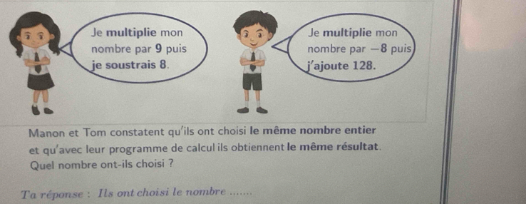 Manon et Tom constatent qu'ils ont choisi le même nombre entier 
et qu'avec leur programme de calcul ils obtiennent le même résultat. 
Quel nombre ont-ils choisi ? 
Ta réponse : Ils ont choisi le nombre .......