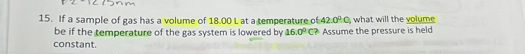 If a sample of gas has a volume of 18.00 L at a temperature of 42.0°C, , what will the volume 
be if the temperature of the gas system is lowered by 16.0°C ? Assume the pressure is held 
constant.