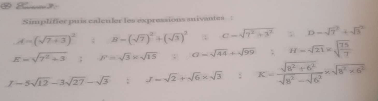 Simplifier puis calculer les expressions suivantes :
A=(sqrt(7+3))^2; B=(sqrt(7))^2+(sqrt(3))^2
C=sqrt(7^2+3^2)
D=sqrt 7^(2+sqrt 3^2
E=sqrt(7^2)+3); F=sqrt(3)* sqrt(15); G=sqrt(44)+sqrt(99); H=sqrt(21)* sqrt(frac 75)7
I=5sqrt(12)-3sqrt(27)-sqrt(3); J=sqrt(2)+sqrt(6)* sqrt(3); K= (sqrt(8^2+6^2))/sqrt(8^2)-sqrt(6^2) * sqrt(8^2* 6^2)