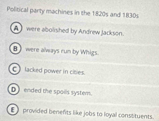 Political party machines in the 1820s and 1830s
A were abolished by Andrew Jackson.
B were always run by Whigs.
C lacked power in cities.
D ended the spoils system.
E provided benefits like jobs to loyal constituents.