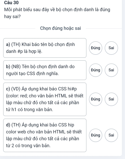 Mỗi phát biểu sau đây về bộ chọn định danh là đúng 
hay sai? 
Chọn đúng hoặc sai 
a) (TH) Khai báo tên bộ chọn định Đúng Sai 
danh #p là hợp lệ. 
b) (NB) Tên bộ chọn định danh do Đúng Sai 
người tạo CSS định nghĩa. 
c) (VD) Áp dụng khai báo CSS hi#p 
color: red; cho văn bản HTML sẽ thiết 
lập màu chữ đỏ cho tất cả các phần Đúng Sai 
tử h1 có trong văn bản. 
d) (TH) Áp dụng khai bảo CSS hip 
color web cho văn bản HTML sẽ thiết 
Đúng Sai 
lập màu chữ đỏ cho tất cả các phần 
từ 2 có trong văn bản.